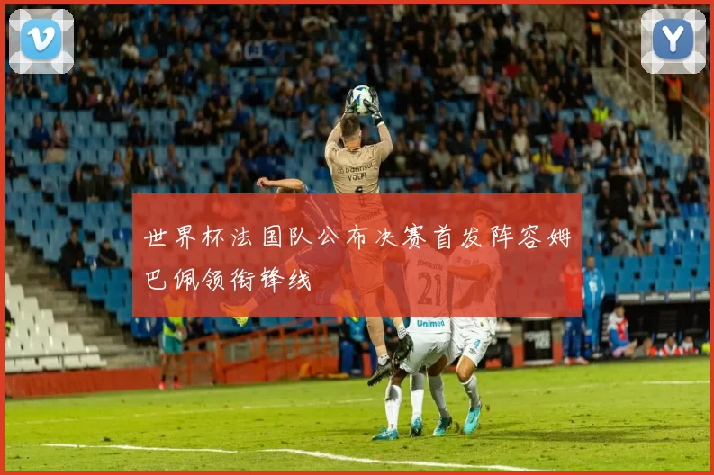 世界杯法国队公布决赛首发阵容姆巴佩领衔锋线