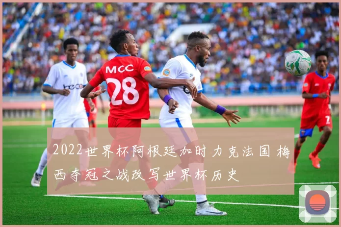 2022世界杯阿根廷加时力克法国 梅西夺冠之战改写世界杯历史