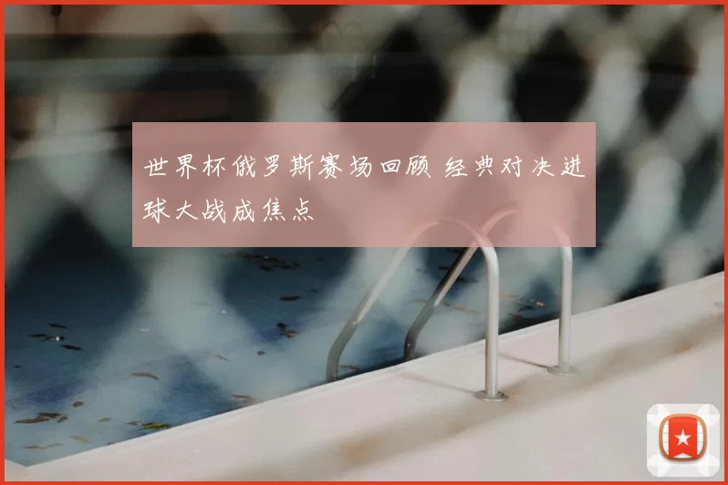 世界杯俄罗斯赛场回顾 经典对决进球大战成焦点