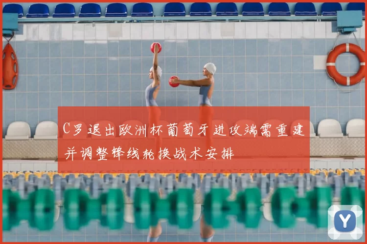 C罗退出欧洲杯葡萄牙进攻端需重建并调整锋线轮换战术安排