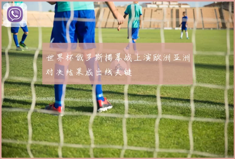 世界杯俄罗斯揭幕战上演欧洲亚洲对决结果成出线关键