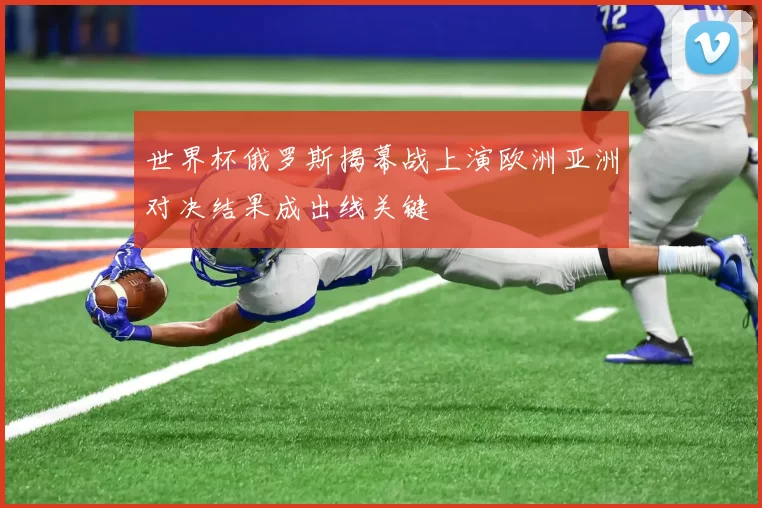 世界杯俄罗斯揭幕战上演欧洲亚洲对决结果成出线关键