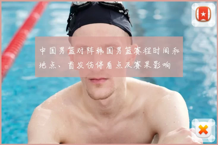 中国男篮对阵韩国男篮赛程时间和地点、首发伤停看点及赛果影响
