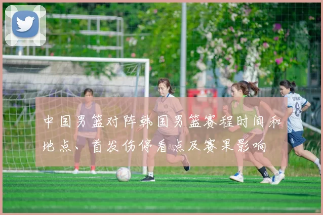 中国男篮对阵韩国男篮赛程时间和地点、首发伤停看点及赛果影响