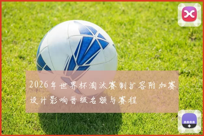 2026年世界杯淘汰赛制扩容附加赛设计影响晋级名额与赛程