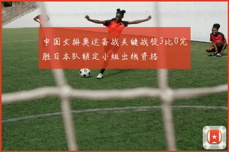 中国女排奥运备战关键战役3比0完胜日本队锁定小组出线资格