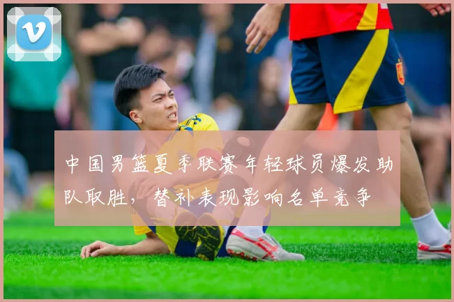 中国男篮夏季联赛年轻球员爆发助队取胜，替补表现影响名单竞争