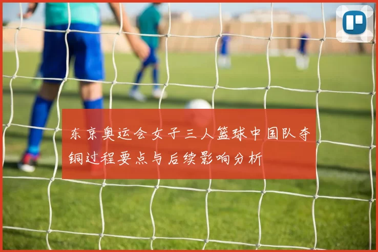 东京奥运会女子三人篮球中国队夺铜过程要点与后续影响分析