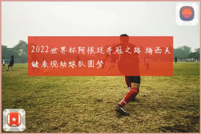 2022世界杯阿根廷夺冠之路 梅西关键表现助球队圆梦