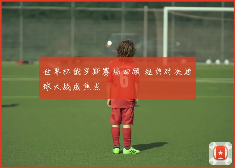 世界杯俄罗斯赛场回顾 经典对决进球大战成焦点