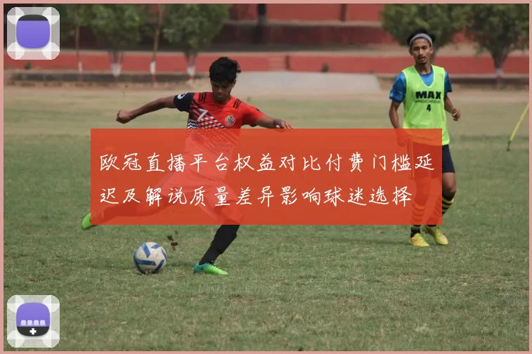 欧冠直播平台权益对比付费门槛延迟及解说质量差异影响球迷选择