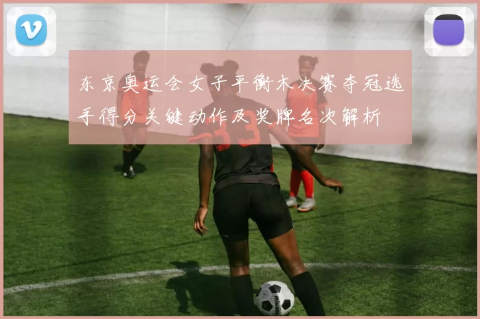 东京奥运会女子平衡木决赛夺冠选手得分关键动作及奖牌名次解析