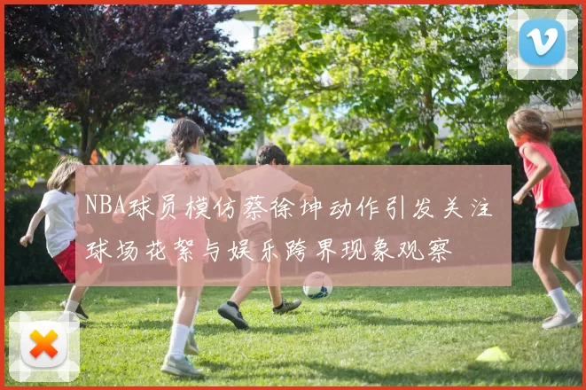 NBA球员模仿蔡徐坤动作引发关注 球场花絮与娱乐跨界现象观察