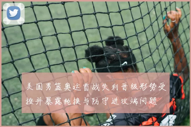 美国男篮奥运首战失利晋级形势受挫并暴露轮换与防守进攻端问题
