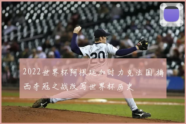 2022世界杯阿根廷加时力克法国 梅西夺冠之战改写世界杯历史
